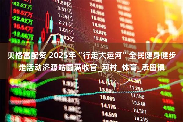 贝格富配资 2025年“行走大运河”全民健身健步走活动济源站圆满收官_河村_体育_承留镇
