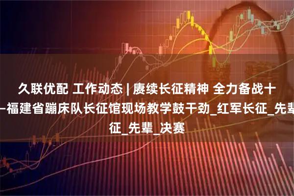 久联优配 工作动态 | 赓续长征精神 全力备战十五运——福建省蹦床队长征馆现场教学鼓干劲_红军长征_先辈_决赛