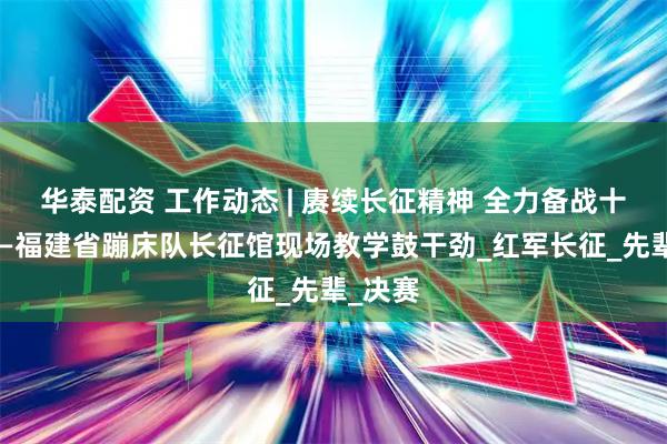 华泰配资 工作动态 | 赓续长征精神 全力备战十五运——福建省蹦床队长征馆现场教学鼓干劲_红军长征_先辈_决赛