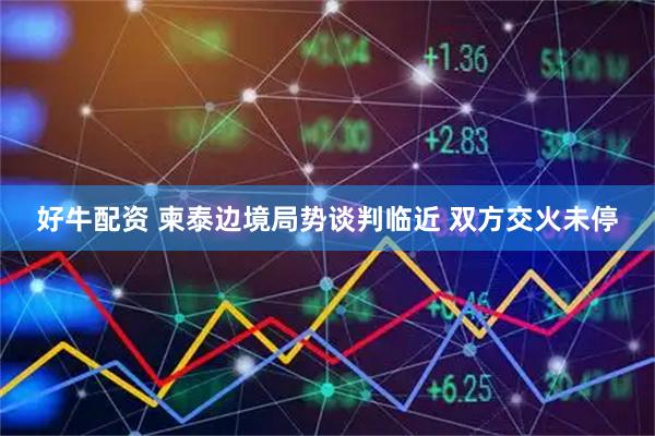 好牛配资 柬泰边境局势谈判临近 双方交火未停