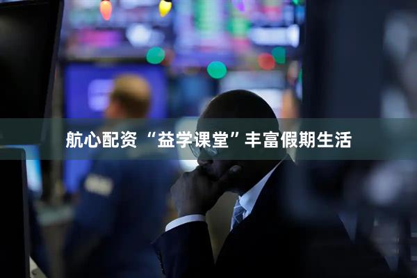 航心配资 “益学课堂”丰富假期生活