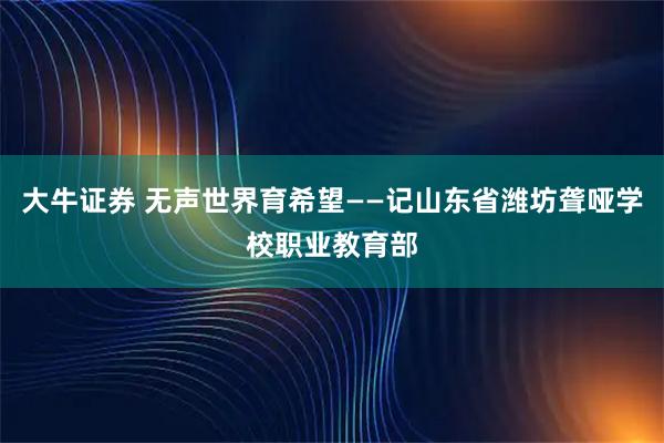 大牛证券 无声世界育希望——记山东省潍坊聋哑学校职业教育部