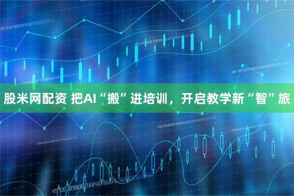 股米网配资 把AI“搬”进培训，开启教学新“智”旅