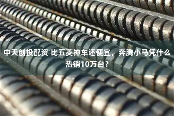 中天创投配资 比五菱神车还便宜，奔腾小马凭什么热销10万台？