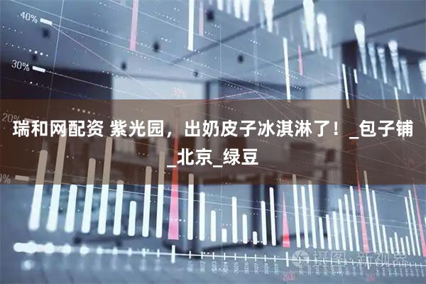 瑞和网配资 紫光园，出奶皮子冰淇淋了！_包子铺_北京_绿豆
