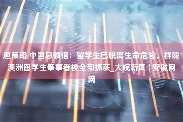 趣策略 中国总领馆：留学生已脱离生命危险，群殴澳洲留学生肇事者被全部抓获_大皖新闻 | 安徽网
