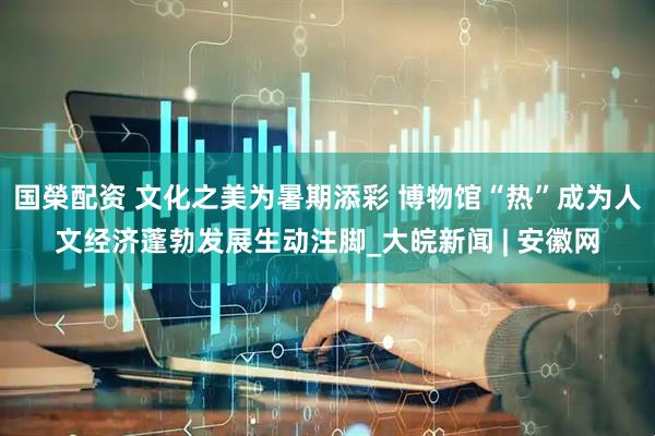 国榮配资 文化之美为暑期添彩 博物馆“热”成为人文经济蓬勃发展生动注脚_大皖新闻 | 安徽网