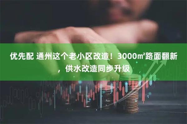优先配 通州这个老小区改造！3000㎡路面翻新，供水改造同步升级