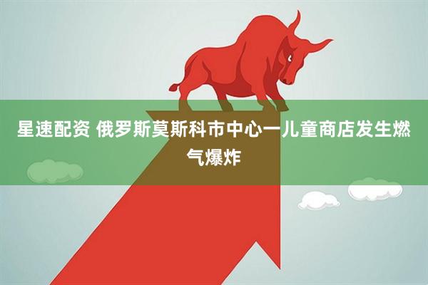 星速配资 俄罗斯莫斯科市中心一儿童商店发生燃气爆炸