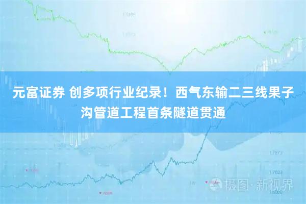元富证券 创多项行业纪录！西气东输二三线果子沟管道工程首条隧道贯通