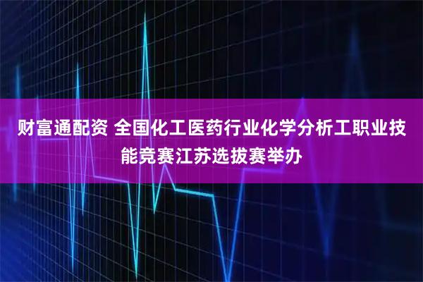 财富通配资 全国化工医药行业化学分析工职业技能竞赛江苏选拔赛举办