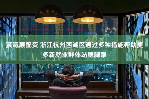 赢赢顺配资 浙江杭州西湖区通过多种措施帮助更多新就业群体站稳脚跟