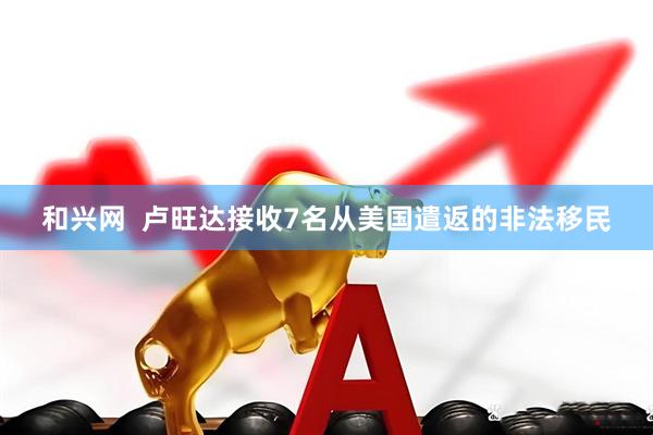 和兴网  卢旺达接收7名从美国遣返的非法移民