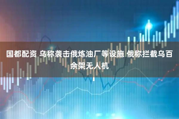 国都配资 乌称袭击俄炼油厂等设施 俄称拦截乌百余架无人机