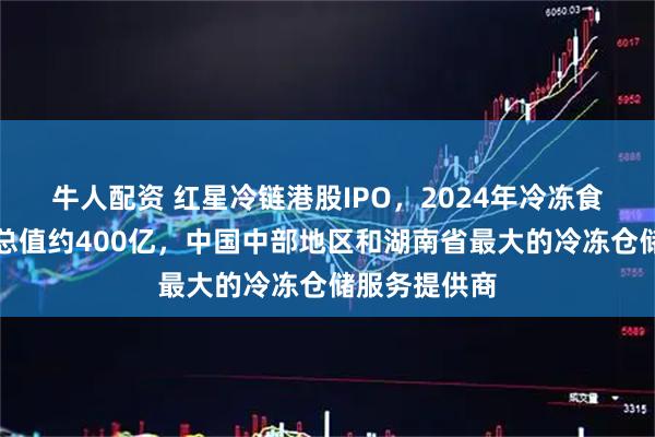 牛人配资 红星冷链港股IPO，2024年冷冻食品交易服务总值约400亿，中国中部地区和湖南省最大的冷冻仓储服务提供商