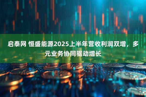启泰网 恒盛能源2025上半年营收利润双增，多元业务协同驱动增长