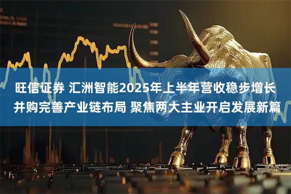 旺信证券 汇洲智能2025年上半年营收稳步增长 并购完善产业链布局 聚焦两大主业开启发展新篇