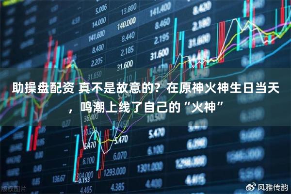 助操盘配资 真不是故意的？在原神火神生日当天，鸣潮上线了自己的“火神”