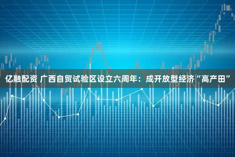 亿融配资 广西自贸试验区设立六周年：成开放型经济“高产田”