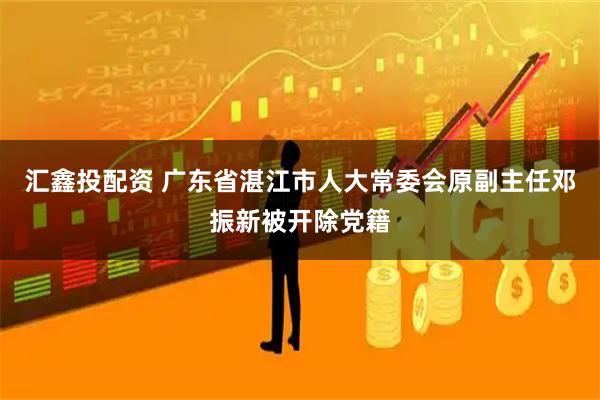汇鑫投配资 广东省湛江市人大常委会原副主任邓振新被开除党籍