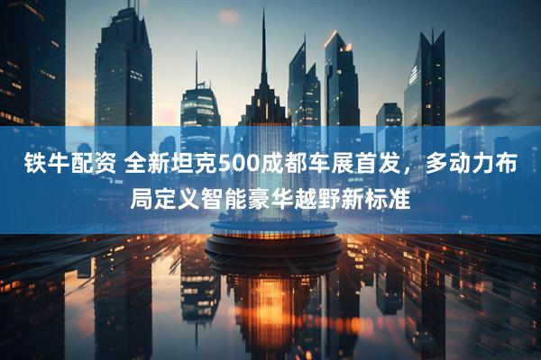 铁牛配资 全新坦克500成都车展首发，多动力布局定义智能豪华越野新标准