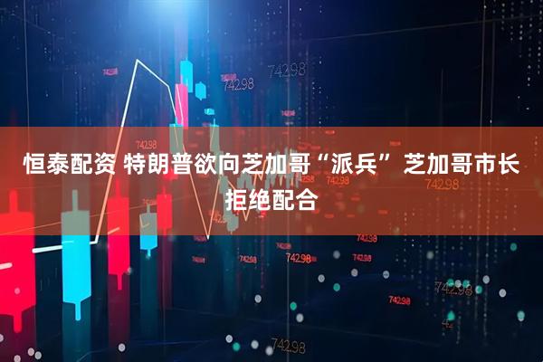 恒泰配资 特朗普欲向芝加哥“派兵” 芝加哥市长拒绝配合
