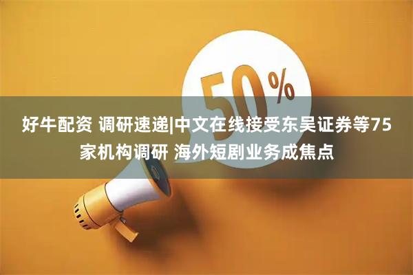 好牛配资 调研速递|中文在线接受东吴证券等75家机构调研 海外短剧业务成焦点