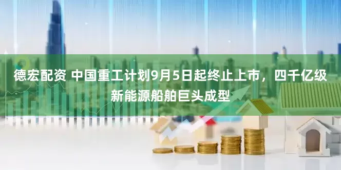 德宏配资 中国重工计划9月5日起终止上市，四千亿级新能源船舶巨头成型