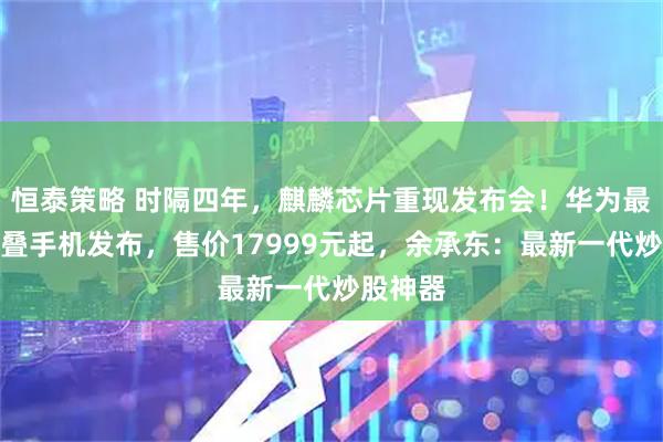 恒泰策略 时隔四年，麒麟芯片重现发布会！华为最新三折叠手机发布，售价17999元起，余承东：最新一代炒股神器