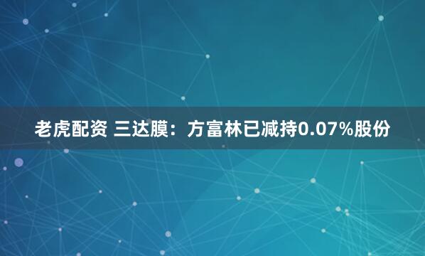 老虎配资 三达膜：方富林已减持0.07%股份