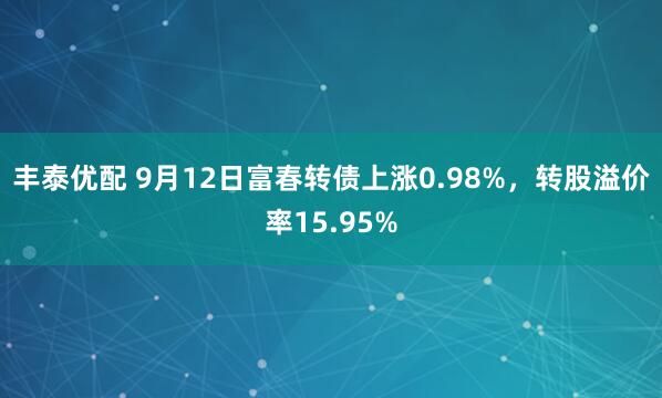 丰泰优配 9月12日富春转债上涨0.98%，转股溢价率15.95%
