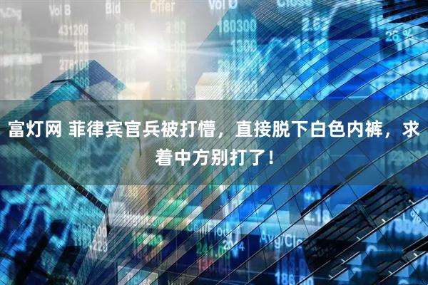 富灯网 菲律宾官兵被打懵，直接脱下白色内裤，求着中方别打了！