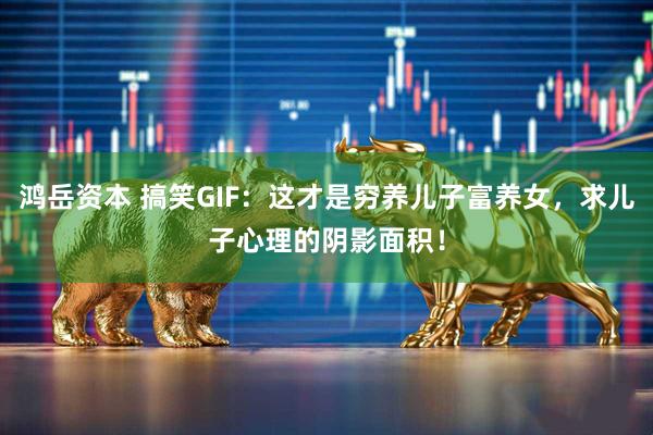 鸿岳资本 搞笑GIF：这才是穷养儿子富养女，求儿子心理的阴影面积！