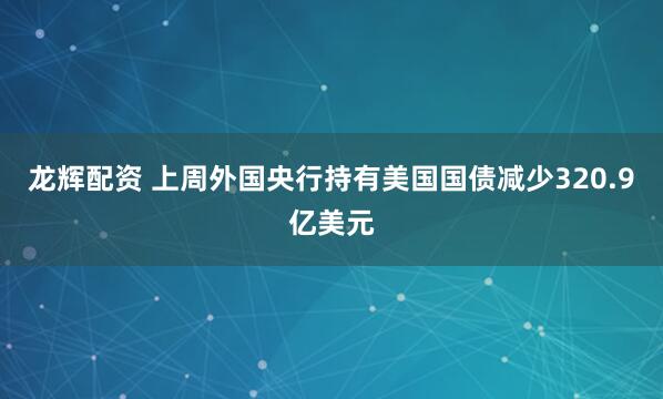 龙辉配资 上周外国央行持有美国国债减少320.9亿美元