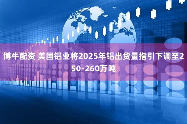 博牛配资 美国铝业将2025年铝出货量指引下调至250-260万吨