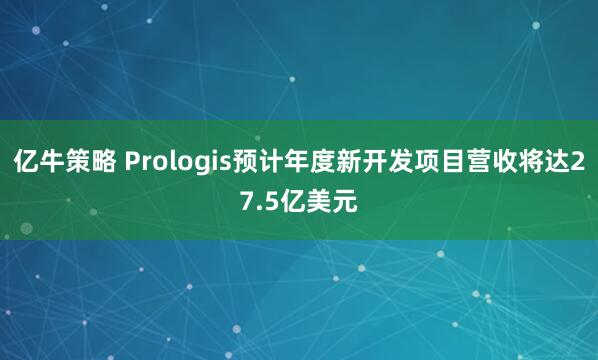亿牛策略 Prologis预计年度新开发项目营收将达27.5亿美元