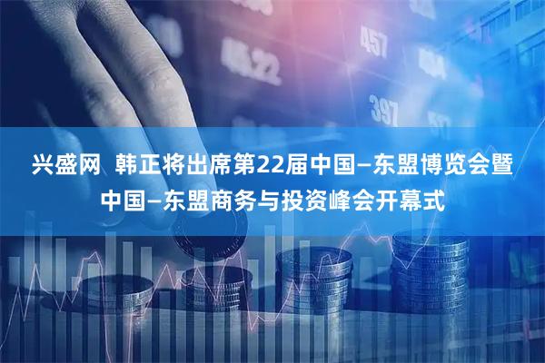 兴盛网  韩正将出席第22届中国—东盟博览会暨中国—东盟商务与投资峰会开幕式
