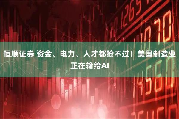 恒顺证券 资金、电力、人才都抢不过！美国制造业正在输给AI
