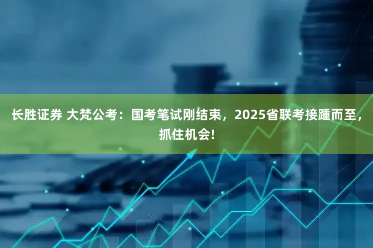 长胜证券 大梵公考:国考笔试刚结束,2025省联考接踵而至,抓住机会!