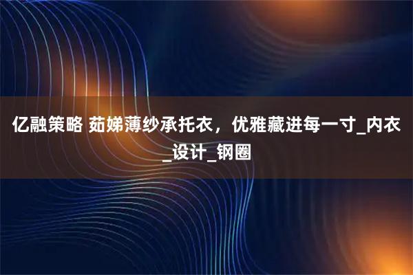 亿融策略 茹娣薄纱承托衣，优雅藏进每一寸_内衣_设计_钢圈