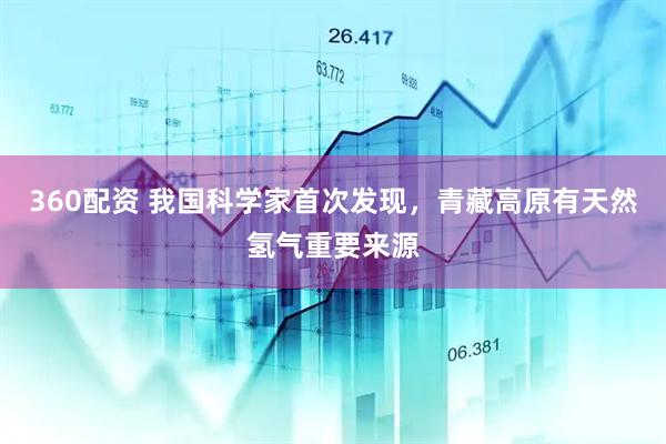 360配资 我国科学家首次发现，青藏高原有天然氢气重要来源
