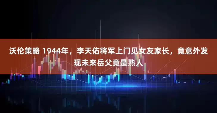 沃伦策略 1944年，李天佑将军上门见女友家长，竟意外发现未来岳父竟是熟人