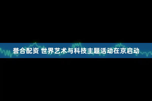 誉合配资 世界艺术与科技主题活动在京启动