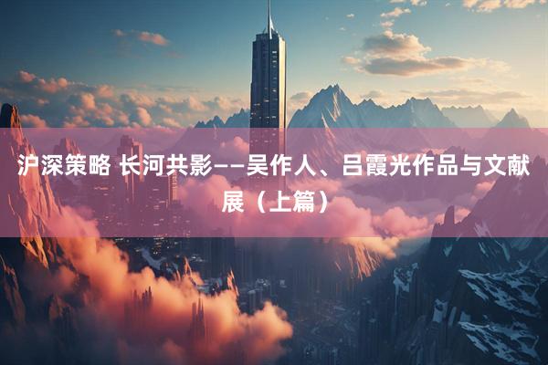 沪深策略 长河共影——吴作人、吕霞光作品与文献展（上篇）