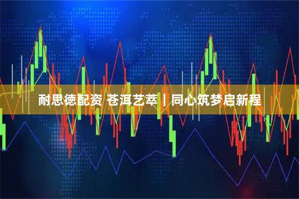 耐思徳配资 苍洱艺萃｜同心筑梦启新程