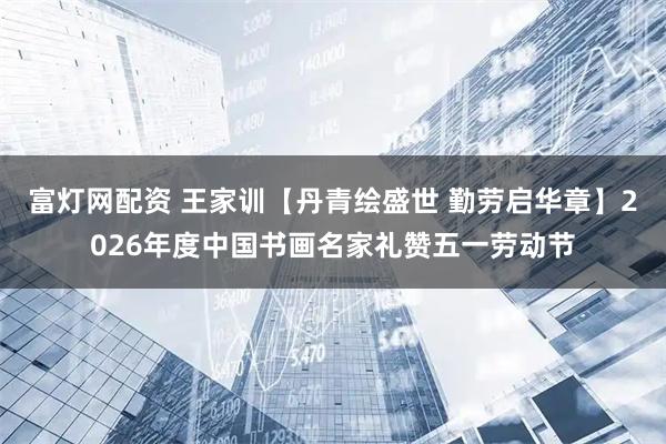 富灯网配资 王家训【丹青绘盛世 勤劳启华章】2026年度中国书画名家礼赞五一劳动节