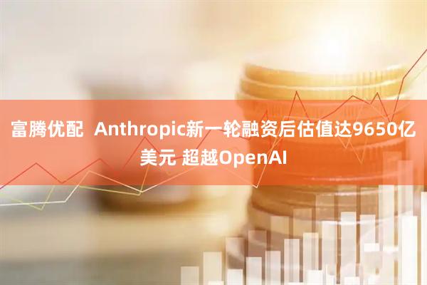 富腾优配  Anthropic新一轮融资后估值达9650亿美元 超越OpenAI