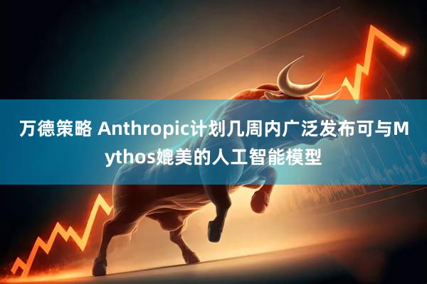 万德策略 Anthropic计划几周内广泛发布可与Mythos媲美的人工智能模型